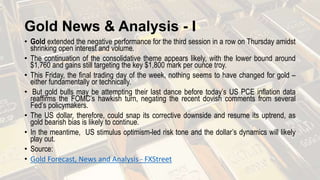 Gold News & Analysis - I
• Gold extended the negative performance for the third session in a row on Thursday amidst
shrinking open interest and volume.
• The continuation of the consolidative theme appears likely, with the lower bound around
$1,760 and gains still targeting the key $1,800 mark per ounce troy.
• This Friday, the final trading day of the week, nothing seems to have changed for gold –
either fundamentally or technically.
• But gold bulls may be attempting their last dance before today’s US PCE inflation data
reaffirms the FOMC’s hawkish turn, negating the recent dovish comments from several
Fed’s policymakers.
• The US dollar, therefore, could snap its corrective downside and resume its uptrend, as
gold bearish bias is likely to continue.
• In the meantime, US stimulus optimism-led risk tone and the dollar’s dynamics will likely
play out.
• Source:
• Gold Forecast, News and Analysis - FXStreet
 