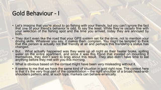 Gold Behaviour - I
• Let’s imagine that you’re about to go fishing with your friends, but you can’t ignore the fact
that one of your friend’s behavior is odd, to say the least. While they’re usually fine with
your selection of the fishing spot and the time you arrived, today they are annoyed by
both.
• They don’t even like the road that your GPS system set for the drive, not to mention your
driving skills. Whatever you say, it makes them complain. You might be tempted to think
that this person is actually not that friendly at all and perhaps this friendship’s status has
changed.
• But… What actually happened was they were up all night as their heater broke, spilling
water on the entire apartment, and since it was this friend that insisted on mounting it
themselves, they didn’t want to brag about this result. They also didn’t have time to eat
anything before they met with you this morning.
• What is obvious based on the context might have been very misleading without it.
• It seems to me that we have the same kind of situation in gold right now. The context here
is that it’s the very final part of the consolidation – the right shoulder of a broad head-and-
shoulders pattern, and, at such tops, markets can behave erratically.
 