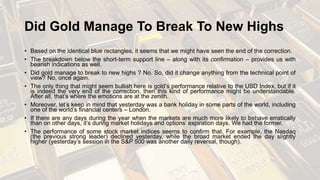 Did Gold Manage To Break To New Highs
• Based on the identical blue rectangles, it seems that we might have seen the end of the correction.
• The breakdown below the short-term support line – along with its confirmation – provides us with
bearish indications as well.
• Did gold manage to break to new highs ? No. So, did it change anything from the technical point of
view? No, once again.
• The only thing that might seem bullish here is gold’s performance relative to the USD Index, but if it
is indeed the very end of the correction, then this kind of performance might be understandable.
After all, that’s where the emotions are at the zenith.
• Moreover, let’s keep in mind that yesterday was a bank holiday in some parts of the world, including
one of the world’s financial centers – London.
• If there are any days during the year when the markets are much more likely to behave erratically
than on other days, it’s during market holidays and options’ expiration days. We had the former.
• The performance of some stock market indices seems to confirm that. For example, the Nasdaq
(the previous strong leader) declined yesterday, while the broad market ended the day slightly
higher (yesterday’s session in the S&P 500 was another daily reversal, though).
 