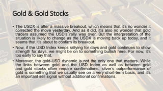 Gold & Gold Stocks
• The USDX is after a massive breakout, which means that it’s no wonder it
corrected the move yesterday. And as it did, it’s also no wonder that gold
traders assumed the USD’s rally was over. But the interpretation of the
situation is likely to change as the USDX is moving back up today, and it
seems that it’s about to confirm its breakout.
• Now, if the USD Index keeps rallying for days and gold continues to show
strength for days, we might be on to something bullish here. For now, it’s
too early to say that.
• Moreover, the gold-USD dynamic is not the only one that matters. While
the links between gold and the USD Index as well as between gold
and gold stocks often require confirmations, silver’s outperformance of
gold is something that we usually see on a very short-term basis, and it’s
an important sell signal without additional confirmations.
 