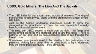 USDX, Gold Miners: The Lion And The Jackals
• The USD Index let out a roar heard across all markets. The king of
the financial jungle arrived, along with the greenback’s largest single-
day gain.
• Just as the African landscape sometimes needs to show the
strongest of its inhabitants, so does the less remote but equally
ferocious financial environment.
• This time, the USDX seems to have won the fight – its fangs and
claws turned out to be the sharpest, and so are the rallies. There is
nothing left for gold and its acquaintances than to run through the
forest… run.
• Sometimes, even jackals need to find shelter to lick their wounds in
patience, waiting for a better time to come back to fight. However,
they will come back eventually – they always do.
 