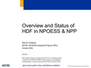 Overview and Status of
HDF in NPOESS & NPP
Alan M. Goldberg
MITRE / NPOESS Integrated Program Office
October 2004

NOTICE
This technical data was produced for the U.S. Government under
Contract No. 50-SPNA-9-00010, and is subject to the Rights in
Technical Data - General clause at FAR 52.227-14 (JUN 1987)

Approved for public release; distribution unlimited

© 2004 The MITRE Corporation. All rights reserved

 