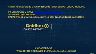 INVISTA NO SEU FUTURO E VENHA CONOSCO NOSSA EQUIPE: GRUPO MUNDIAL
INFORMAÇÕES E-MAIL: merciobenetti@hotmail.com
TELEFONE: 065- 92525697
CADASTRE-SE : www.goldbex.com/web_pt/index.php?idgoldbex=55015551
CADASTRE-SE:
www.goldbex.com/web_pt/index.php?idgoldbex=55015551
 