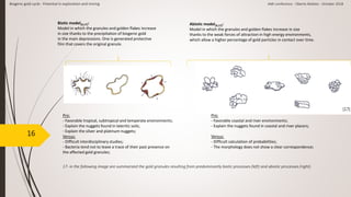 16
17- in the following image are summarized the gold granules resulting from predominantly biotic processes (left) and abiotic processes (right).
Biogenic gold cycle - Potential in exploration and mining AMI conference - Oberto Matteo - October 2018
Abiotic model[9,17]:
Model in which the granules and golden flakes increase in size
thanks to the weak forces of attraction in high energy environments,
which allow a higher percentage of gold particles in contact over time.
Biotic model[9,17]:
Model in which the granules and golden flakes increase
in size thanks to the precipitation of biogenic gold
in the main depressions. One is generated protective
film that covers the original granule.
Pro:
- Favorable coastal and river environments;
- Explain the nuggets found in coastal and river placers;
Versus:
- Difficult calculation of probabilities;
- The morphology does not show a clear correspondence;
Pro:
- Favorable tropical, subtropical and temperate environments;
- Explain the nuggets found in lateritic soils;
- Explain the silver and platinum nuggets;
Versus:
- Difficult interdisciplinary studies;
- Bacteria tend not to leave a trace of their past presence on
the affected gold granules;
[17]
 