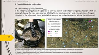 20
2- Potential in mining exploration
2a- Geochemistry of heavy sediments[21,22]
In the first prospecting phases it is possible to carry out a study on the heavy terrigenous fraction, which can
be sampled along the main watercourses. It highlights the possible primary gold-mineralizations. The gold
contained in the sulphides is found typically free, as these are easily alterable and release the noble metal.
[21] [22]
21 - sieving in the column: a series of sieves with finer meshes downwards allow to provide quantitative information on the dimensions of
the main minerals sought. There is also a first qualitative approach on the ground.
22- following a geochemical exploration of heavy sediments it is possible to determine and locate the content calculated by the samples
and to have indications on primary mineralization.
Biogenic gold cycle - Potential in exploration and mining AMI conference - Oberto Matteo - October 2018
 