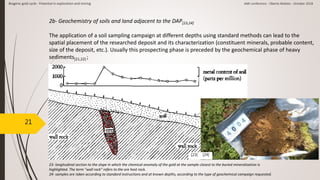 21
2b- Geochemistry of soils and land adjacent to the DAP[23,24]
The application of a soil sampling campaign at different depths using standard methods can lead to the
spatial placement of the researched deposit and its characterization (constituent minerals, probable content,
size of the deposit, etc.). Usually this prospecting phase is preceded by the geochemical phase of heavy
sediments[21,22] ;
[23] [24]
23- longitudinal section to the slope in which the chemical anomaly of the gold at the sample closest to the buried mineralization is
highlighted. The term "wall rock" refers to the ore host rock.
24- samples are taken according to standard instructions and at known depths, according to the type of geochemical campaign requested.
Biogenic gold cycle - Potential in exploration and mining AMI conference - Oberto Matteo - October 2018
 