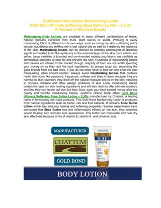 Gold Bond Shea Butter Moisturizing Lotion
     Gold Bond Ultimate Softening Shea Butter Lotion – 5.5 Oz
                  A Product to Maintain Beauty
Moisturizing Body Lotions are available in many different combinations of herbs,
natural products extracted from fruits, plant leaves or seeds. Working of every
moisturizing lotion is different on its own ways, such as curing dry skin, cultivating skin’s
texture, nourishing and refilling skin’s lost natural oils as well as it restoring the radiance
of the skin. Moisturizing lotions can be defined as complex compounds of chemical
agents formulated to let the epidermis or the external layer of the skin more elastic and
softer. Large varieties of branded and non-branded moisturizing lotions are available as
commercial products to care for and prevent dry skin. Hundreds of moisturizing lotions
and creams are offered in the market; though, majority of them are not worth spending
your money on as they lack the right ingredients. Its always tough job separating the
good brands from the bad ones, if you do not know what to look for and what the best
moisturizing lotion should contain. Always avoid moisturizing lotions that contains
harsh chemicals like parabens, fragrances, sulfates and Urea in them because they are
harmful to skin; inversely they draw off the natural moisture and oil in the skin, resulting
to dryness, irritation and other allergic problems of skin. Local moisturizing lotions
pretend to have dry skin healing ingredients and will also claim to offer ultimate moisture
and that they can renew dull skin but fake. Now, save your hard earned money after low
quality and harmful moisturizing lotions, JustOTC Online Store offers Gold Bond
Ultimate Softening Shea Butter Lotion – 5.5Oz manufactured by Chattem, a leading
name in formulating skin care products. This Gold Bond Moisturizing Lotion is produced
from natural ingredients such as herbs, oils and fruit extracts. It contains Shea Butter
Lotion which has amazing healing and softening properties. Several experiments have
concluded that Shea Butter has anti inflammatory effects on the skin, thus amplifies
wound healing and recovers scar appearance. This butter can moisturize and heal dry
skin effectively because of it’s of vitamin E, vitamin A, and cinnamic acid.
 