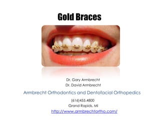 Gold Braces




                  Dr. Gary Armbrecht
                  Dr. David Armbrecht

Armbrecht Orthodontics and Dentofacial Orthopedics
                    (616)455.4800
                   Grand Rapids, MI
           http://www.armbrechtortho.com/
 