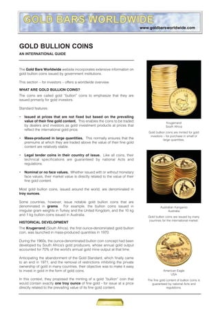 GOLD BULLION COINS
AN INTERNATIONAL GUIDE



The Gold Bars Worldwide website incorporates extensive information on
gold bullion coins issued by government institutions.

This section – for investors – offers a worldwide overview.

WHAT ARE GOLD BULLION COINS?
The coins are called gold “bullion” coins to emphasize that they are
issued primarily for gold investors.

Standard features:

•   Issued at prices that are not fixed but based on the prevailing
    value of their fine gold content. This enables the coins to be traded                     Krugerrand
    by dealers and investors as gold investment products at prices that                       South Africa
    reflect the international gold price.
                                                                                Gold bullion coins are minted for gold
                                                                                 investors – for purchase in small or
•   Mass-produced in large quantities. This normally ensures that the                      large quantities.
    premiums at which they are traded above the value of their fine gold
    content are relatively stable.

•   Legal tender coins in their country of issue. Like all coins, their
    technical specifications are guaranteed by national Acts and
    regulations.

•   Nominal or no face values. Whether issued with or without monetary
    face values, their market value is directly related to the value of their
    fine gold content.

Most gold bullion coins, issued around the world, are denominated in
troy ounces.

Some countries, however, issue notable gold bullion coins that are
denominated in grams. For example, the bullion coins issued in                           Australian Kangaroo
irregular gram weights in Turkey and the United Kingdom, and the 10 kg                         Australia
and 1 kg bullion coins issued in Australia.
                                                                                Gold bullion coins are issued by many
                                                                                countries for the international market.
HISTORICAL DEVELOPMENT
The Krugerrand (South Africa), the first ounce-denominated gold bullion
coin, was launched in mass-produced quantities in 1970.

During the 1960s, the ounce-denominated bullion coin concept had been
developed by South Africa’s gold producers, whose annual gold output
accounted for 70% of the world’s annual gold mine output at that time.

Anticipating the abandonment of the Gold Standard, which finally came
to an end in 1971, and the removal of restrictions inhibiting the private
ownership of gold in many countries, their objective was to make it easy
to invest in gold in the form of gold coins.                                                American Eagle
                                                                                                 USA
In this context, they proposed the minting of a gold “bullion” coin that        The fine gold content of bullion coins is
would contain exactly one troy ounce of fine gold - for issue at a price           guaranteed by national Acts and
directly related to the prevailing value of its fine gold content.                            regulations.
 