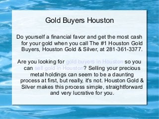 Gold Buyers Houston

      Call The #1 Houston Gold Buyers
    Houston Gold and Silver (713) 783-8200

Are you looking for gold buyers in Houston so you
  can sell gold in Houston? Selling some or all of
  your precious metals holdings can seem to be a
     daunting process at first, but really, it's not.
   Houston Gold and Silver makes this process
 simple, straightforward and very lucrative for you.
 