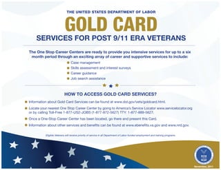 The United states Department of Labor



                           Gold Card
    services for post 9/11 ERA Veterans
The One Stop Career Centers are ready to provide you intensive services for up to a six
 month period through an exciting array of career and supportive services to include:
                                Case management
                                Skills assessment and interest surveys
                                Career guidance
                                Job search assistance



                          How TO ACCess Gold Card Services?
Information about Gold Card Services can be found at www.dol.gov/vets/goldcard.html.
Locate your nearest One Stop Career Center by going to America’s Service Locator www.servicelocator.org
or by calling Toll-Free 1-877-US2-JOBS (1-877-872-5627) TTY: 1-877-889-5627.
Once a One-Stop Career Center has been located, go there and present this Card.
Information about other services and benefits can be found at www.ebenefits.va.gov and www.nrd.gov.

          Eligible Veterans will receive priority of service in all Department of Labor funded employment and training programs




                                                                                                                                  November, 2011
 