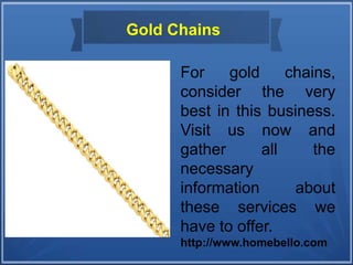 Gold Chains
For gold chains,
consider the very
best in this business.
Visit us now and
gather all the
necessary
information about
these services we
have to offer.
http://www.homebello.com
 