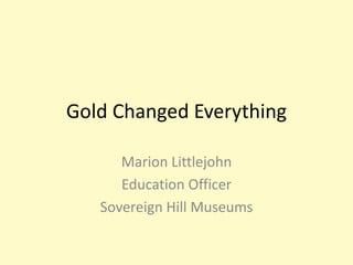 Gold Changed Everything

      Marion Littlejohn
      Education Officer
   Sovereign Hill Museums
 