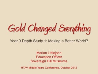 Gold Changed Everything
Year 9 Depth Study 1: Making a Better World?


                Marion Littlejohn
                Education Officer
             Sovereign Hill Museums
      HTAV Middle Years Conference, October 2012
 
