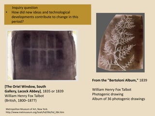 Inquiry question
•   How did new ideas and technological
    developments contribute to change in this
    period?




                                                    From the "Bertoloni Album," 1839
[The Oriel Window, South
Gallery, Lacock Abbey], 1835 or 1839                William Henry Fox Talbot
William Henry Fox Talbot                            Photogenic drawing
(British, 1800–1877)                                Album of 36 photogenic drawings

Metropolitan Museum of Art, New York.
http://www.metmuseum.org/toah/hd/tlbt/hd_tlbt.htm
 
