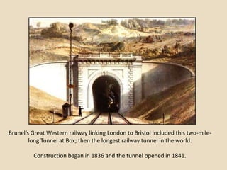Brunel’s Great Western railway linking London to Bristol included this two-mile-
        long Tunnel at Box; then the longest railway tunnel in the world.

         Construction began in 1836 and the tunnel opened in 1841.
 