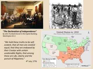 "The Declaration of Independence"
by John Trumbull (mural in the Capitol Building,
Washington D.C.)


  “We hold these truths to be self-
  evident, that all men are created
  equal, that they are endowed by
  their Creator with certain
  unalienable Rights, that among
  these are Life, Liberty and the
  pursuit of Happiness.”
                                4th July, 1776
 