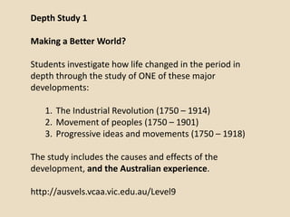Depth Study 1

Making a Better World?

Students investigate how life changed in the period in
depth through the study of ONE of these major
developments:

   1. The Industrial Revolution (1750 – 1914)
   2. Movement of peoples (1750 – 1901)
   3. Progressive ideas and movements (1750 – 1918)

The study includes the causes and effects of the
development, and the Australian experience.

http://ausvels.vcaa.vic.edu.au/Level9
 