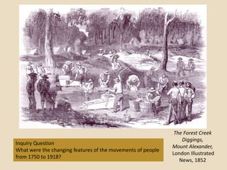 The Forest Creek
                                                                 Diggings,
Inquiry Question
                                                             Mount Alexander,
What were the changing features of the movements of people
                                                             London Illustrated
from 1750 to 1918?
                                                                News, 1852
 
