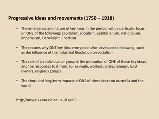 Progressive ideas and movements (1750 – 1918)
   • The emergence and nature of key ideas in the period, with a particular focus
     on ONE of the following: capitalism, socialism, egalitarianism, nationalism,
     imperialism, Darwinism, Chartism

   • The reasons why ONE key idea emerged and/or developed a following, such
     as the influence of the Industrial Revolution on socialism

   • The role of an individual or group in the promotion of ONE of these key ideas,
     and the responses to it from, for example, workers, entrepreneurs, land
     owners, religious groups

   • The short and long-term impacts of ONE of these ideas on Australia and the
     world


   http://ausvels.vcaa.vic.edu.au/Level9
 