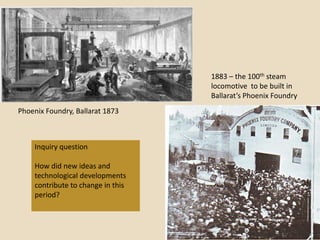 1883 – the 100th steam
                                   locomotive to be built in
                                   Ballarat’s Phoenix Foundry
Phoenix Foundry, Ballarat 1873



    Inquiry question

    How did new ideas and
    technological developments
    contribute to change in this
    period?
 