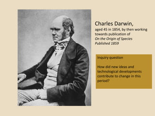 Charles Darwin,
aged 45 in 1854, by then working
towards publication of
On the Origin of Species
Published 1859


 Inquiry question

 How did new ideas and
 technological developments
 contribute to change in this
 period?
 