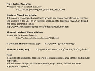 The Industrial Revolution
Wikipedia has an excellent overview
         http://en.wikipedia.org/wiki/Industrial_Revolution

Spartacus Educational website
British online encyclopaedia created to provide free education materials for teachers
and students in the UK. Has an excellent section on the Industrial Revolution divided
into easily searchable topics
http://www.spartacus.schoolnet.co.uk/IndustrialRevolution.htm

History of the Great Western Railway
A good site for train enthusiasts
          http://mikes.railhistory.railfan.net/r010.html

ss Great Britain Museum web page         http://www.ssgreatbritain.org/

History of Photography         http://www.metmuseum.org/toah/hd/tlbt/hd_tlbt.htm

Trove
A quick link to all digitised resources held in Australian museums, libraries and cultural
institutions.
Includes books, images, historic newspapers, maps, music, archives and more
http://trove.nla.gov.au/
 