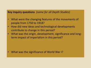 Key inquiry questions (same for all Depth Studies)

• What were the changing features of the movements of
  people from 1750 to 1918?
• How did new ideas and technological developments
  contribute to change in this period?
• What was the origin, development, significance and long-
  term impact of imperialism in this period?



• What was the significance of World War I?
 