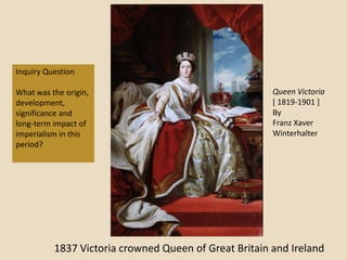 Inquiry Question

What was the origin,                                   Queen Victoria
development,                                           [ 1819-1901 ]
significance and                                       By
long-term impact of                                    Franz Xaver
imperialism in this                                    Winterhalter
period?




          1837 Victoria crowned Queen of Great Britain and Ireland
 