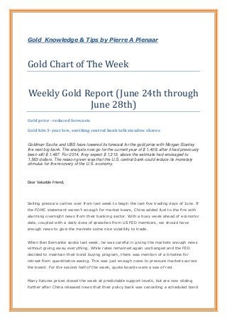 Gold Knowledge & Tips by Pierre A Pienaar
Gold Chart of The Week
Weekly Gold Report (June 24th through
June 28th)
Gold price - reduced forecasts
Gold hits 3-year low, soothing central bank talk steadies shares
Goldman Sachs and UBS have lowered its forecast for the gold price with Morgan Stanley
the next big bank. The analysts now go for the current year of $ 1,409, after it had previously
been still $ 1,487. For 2014, they expect $ 1,313, above the estimate had envisaged to
1,563 dollars. The reason given was that the U.S. central bank could reduce its monetary
stimulus for the recovery of the U.S. economy.
Dear Valuable Friend,
Selling pressure carries over from last week to begin the last five trading days of June. If
the FOMC statement weren’t enough for market bears, China added fuel to the fire with
alarming overnight news from their banking sector. With a busy week ahead of economic
data, coupled with a daily dose of speeches from US FED members, we should have
enough news to give the markets some nice volatility to trade.
When Ben Bernanke spoke last week, he was careful in giving the markets enough news
without giving away everything. While rates remained again unchanged and the FED
decided to maintain their bond buying program, there was mention of a timeline for
retreat from quantitative easing. This was just enough news to pressure markets across
the board. For the second half of the week, quote boards were a sea of red.
Many futures prices closed the week at predictable support levels, but are now sliding
further after China released news that their policy bank was cancelling a scheduled bond
 