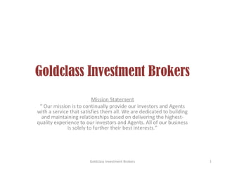 Goldclass Investment Brokers
                          Mission Statement
 “ Our mission is to continually provide our investors and Agents
with a service that satisfies them all. We are dedicated to building
  and maintaining relationships based on delivering the highest-
quality experience to our investors and Agents. All of our business
              is solely to further their best interests.”




                       Goldclass Investment Brokers                    1
 