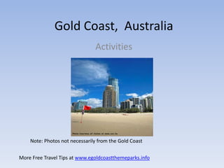 Gold Coast, Australia
                               Activities




    Note: Photos not necessarily from the Gold Coast


More Free Travel Tips at www.egoldcoastthemeparks.info
 