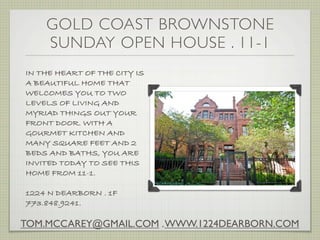 GOLD COAST BROWNSTONE
    SUNDAY OPEN HOUSE . 11-1
IN THE HEART OF THE CITY IS
A BEAUTIFUL HOME THAT
WELCOMES YOU TO TWO
LEVELS OF LIVING AND
MYRIAD THINGS OUT YOUR
FRONT DOOR. WITH A
GOURMET KITCHEN AND
MANY SQUARE FEET AND 2
BEDS AND BATHS, YOU ARE
INVITED TODAY TO SEE THIS
HOME FROM 11-1.

1224 N DEARBORN . 1F
773.848.9241.

TOM.MCCAREY@GMAIL.COM . WWW.1224DEARBORN.COM
 