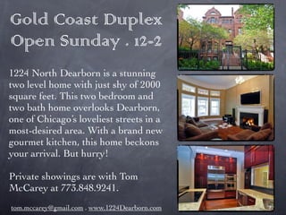 Gold Coast Duplex
Open Sunday . 12-2
1224 North Dearborn is a stunning
two level home with just shy of 2000
square feet. This two bedroom and
two bath home overlooks Dearborn,
one of Chicago’s loveliest streets in a
most-desired area. With a brand new
gourmet kitchen, this home beckons
your arrival. But hurry!

Private showings are with Tom
McCarey at 773.848.9241.
tom.mccarey@gmail.com . www.1224Dearborn.com
 