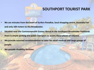 SOUTHPORT TOURIST PARK
• We are minutes from the heart of Surfers Paradise, local shopping centre, Australia Fair
and only 100 meters to the Broadwater.
• Situated near the Commonwealth Games Venue in the Southport Broadwater Parklands
there is ample parking and public transport to access these places of interest.
• We provide assorted accommodation to cater for small medium and large groups of
people.
• We provide disability facilities.
 
