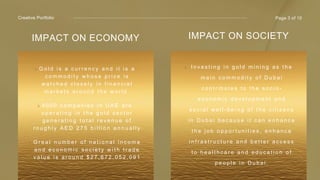 Creative Portfolio
IMPACT ON ECONOMY
G o l d i s a c u r r e n c y a n d i t i s a
c o m m o d i t y w h o s e p r i c e i s
w a t c h e d c l o s e l y i n f i n a n c i a l
m a r k e t s a r o u n d t h e w o r l d .
4 0 0 0 c o m p a n i e s i n U A E a r e
o p e r a t i n g i n t h e g o l d s e c t o r
g e n e r a t i n g t o t a l r e v e n u e o f
r o u g h l y A E D 2 7 5 b i l l i o n a n n u a l l y
G r e a t n u m b e r o f n a t i o n a l i n c o m e
a n d e c o n o m i c s o c i e t y w i t h t r a d e
v a l u e i s a r o u n d $ 2 7 , 6 7 2 , 0 5 2 , 0 9 1
hello@reallygreatsite.com
Page 3 of 10
IMPACT ON SOCIETY
I n v e s t i n g i n g o l d m i n i n g a s t h e
m a i n c o m m o d i t y o f D u b a i
c o n t r i b u t e s t o t h e s o c i o -
e c o n o m i c d e v e l o p m e n t a n d
s o c i a l w e l l - b e i n g o f t h e c i t i z e n s
i n D u b a i b e c a u s e i t c a n e n h a n c e
t h e j o b o p p o r t u n i t i e s , e n h a n c e
i n f r a s t r u c t u r e a n d b e t t e r a c c e s s
t o h e a l t h c a r e a n d e d u c a t i o n o f
p e o p l e i n D u b a i .
 