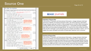 Page 04 of 10
Source One
BRAND DESIGNER
www.reallygreatsite.com
Evaluation of Source One
In the article of “Domestic and International Information Linkages between Gold Spot
and Futures Markets: An Empirical Study for India”, the article examines information
linkages between gold spot market in India and gold futures at India’s Multi Commodity
Exchange (MCX) and five international platforms [i.e., Commodity Exchange (COMEX),
Dubai Gold and Commodity Exchange (DGCX). The result of this article shows that DGCX
leads all other exchanges in price discovery process of gold commodity in world. I use it to
support the reason why gold commodity of Dubai plays important role in economy
Summary of Source One
In the article of “Domestic and International Information Linkages between Gold Spot
and Futures Markets: An Empirical Study for India”, firstly the author overviews the
condition of 6 gold exchange like Dubai Gold and Commodity Exchange (DGCX) and they
provide the literature review and source of information to identify the volatility spillover
process since 2008 until 2015. at the end, the result mentioned that Dubai leads in price
discovery process and contributes to market efficiency for commodity markets
 