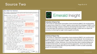Page 05 of 10
Source Two
BRAND DESIGNER
www.reallygreatsite.com
Evaluation of Source Two
In the article of “Dubai Multi Commodities Centre Authority (DMCC): the transformation
of a government-linked firm in Dubai” explains clearly about the emerging of DMCC as the
commodity exchange company in Dubai by interviewing the leader there. I use the article
to describe about the authority of commodity exchange in Dubai that can impact the
economy in enhancing the target market og gold commodity
Summary of Source Two
In the article of “Dubai Multi Commodities Centre Authority (DMCC): the transformation
of a government-linked firm in Dubai”, the authors firstly elaborate the introduction of
Malcom Wall Morris as the leader of DMCC. They share the stories or journeys of him in
managing DMCC in Dubai. Moreover, the article describes about company background
and the transformation of a quasi-governmental organization. At the end, this article
contributes a lot to explain about the journey of DMCC in order to creath sustainable
growth of commodity in Dubai
 