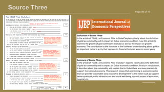 Page 06 of 10
Source Three
BRAND DESIGNER
www.reallygreatsite.com
Evaluation of Source Three
In the article of “Gold : an Economic Pillar in Dubaii”explains clearly about the definition
of gold as commodity and its impact on Dubai economic condition. I use this article to
examine the growth of gold commodity in Dubai as well as the impact on growth
economy. The contribution to the literature is the furthered understanding about gold as
an important factor in a city that has seen its financial fortunes wane in recent years
Summary of Source Three
In the article of “Gold : an Economic Pillar in Dubaii” explains clearly about the definition
of gold as commodity and its impact on Dubai economic condition. Firstly in introduction,
it describes about the commodity and explain that in Dubai there are many markets to
support the national economy. This research shows that gold mining is economic sector
that can provide sustainable socio-economic development to the nation such as support
better quality of public infrastructure and social well-being to easily access of education,
hospital, etc.
 