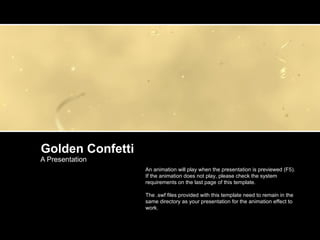 Golden Confetti A Presentation An animation will play when the presentation is previewed (F5). If the animation does not play, please check the system requirements on the last page of this template. The .swf files provided with this template need to remain in the same directory as your presentation for the animation effect to work. 