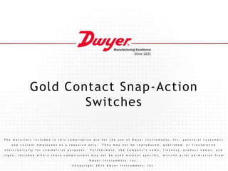 Gold Contact Snap-Action
Switches
T h e m a t e r i a l s i n c l u d e d i n t h i s c o m p i l a t i o n a r e f o r t h e u s e o f D w y e r I n s t r u m e n t s , I n c . p o t e n t i a l c u s t o m e r s
a n d c u r r e n t e m p l o y e e s a s a r e s o u r c e o n l y . T h e y m a y n o t b e r e p r o d u c e d , p u b l i s h e d , o r t r a n s m i t t e d
e l e c t r o n i c a l l y f o r c o m m e r c i a l p u r p o s e s . F u r t h e r m o r e , t h e C o m p a n y ’ s n a m e , l i k e n e s s , p r o d u c t n a m e s , a n d
l o g o s , i n c l u d e d w i t h i n t h e s e c o m p i l a t i o n s m a y n o t b e u s e d w i t h o u t s p e c i f i c , w r i t t e n p r i o r p e r m i s s i o n f r o m
D w y e r I n s t r u m e n t s , I n c .
© C o p y r i g h t 2 0 1 5 D w y e r I n s t r u m e n t s , I n c .
 