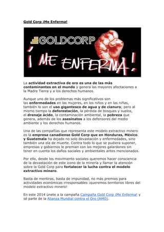 Gold Corp ¡Me Enferma!
La actividad extractiva de oro es una de las más
contaminantes en el mundo y genera las mayores afectaciones a
la Madre Tierra y a los derechos humanos.
Aunque uno de los problemas más significativos son
las enfermedades en las mujeres, en los niños y en las niñas,
también lo son el uso gigantesco de agua y de cianuro; pero al
mismo tiempo la deforestación, la pérdida de bosques y suelos,
el drenaje ácido, la contaminación ambiental, la pobreza que
genera, además de los asesinatos a los defensores del medio
ambiente y los derechos humanos.
Una de las compañías que representa este modelo extractivo minero
es la empresa canadiense Gold Corp que en Honduras, México
y Guatemala ha dejado no solo devastación y enfermedades, sino
también una ola de muerte. Contra todo lo que se pudiera suponer,
empresas y gobiernos le premian con los mejores galardones sin
tener en cuenta los daños sociales y ambientales antes mencionados.
Por ello, desde los movimiento sociales queremos hacer consciencia
de la devastación de este icono de la minería y llamar la atención
sobre la Gold Corp para fortalecer la lucha contra el modelo
extractivo minero.
Basta de mentiras, basta de impunidad, no más premios para
actividades económicas irresponsables ¡queremos territorios libres del
modelo extractivo minero!
En este 2014 únete a la campaña Campaña Gold Corp ¡Me Enferma! y
sé parte de la Alianza Mundial contra el Oro (AMO).
 