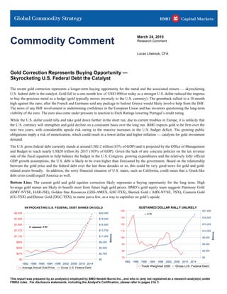 Commodity Comment
                                                                                                March 24, 2010
                                                                                                Research Comment


                                                                                                Lucas Litwiniuk, CFA




Gold Correction Represents Buying Opportunity —
Skyrocketing U.S. Federal Debt the Catalyst

The recent gold correction represents a longer-term buying opportunity for the metal and the associated miners — skyrocketing
U.S. federal debt is the catalyst. Gold fell to a one-month low of US$1.090/oz today as a stronger U.S. dollar reduced the impetus
to buy the precious metal as a hedge (gold typically moves inversely to the U.S. currency). The greenback rallied to a 10-month
high against the euro, after the French and Germans said any package to bailout Greece would likely involve help from the IMF.
The news of any IMF involvement is undermining confidence in the European Union and has investors questioning the long-term
viability of the euro. The euro also came under pressure in reaction to Fitch Ratings lowering Portugal’s credit rating.
While the U.S. dollar could rally and take gold down further in the short run, due to current troubles in Europe, it is unlikely that
the U.S. currency will strengthen and gold decline on a consistent basis over the long run. BMO expects gold to be firm over the
next two years, with considerable upside risk owing to the massive increases in the U.S. budget deficit. The growing public
obligations imply a risk of monetization, which could result in a lower dollar and higher inflation — catalysts for gold investment
demand.
The U.S. gross federal debt currently stands at around US$12 trillion (83% of GDP) and is projected by the Office of Management
and Budget to reach nearly US$20 trillion by 2015 (103% of GDP). Given the lack of any concrete policies on the tax revenue
side of the fiscal equation to help balance the budget in the U.S. Congress, growing expenditures and the relatively lofty official
GDP growth assumptions, the U.S. debt is likely to be even higher than forecasted by the government. Based on the relationship
between the gold price and the federal debt over the last three decades or so, this could be very good news for gold and gold-
related assets broadly. In addition, the sorry financial situation of U.S. states, such as California, could mean that a Greek-like
debt crisis could engulf America as well.
Bottom Line: The current gold and gold equities correction likely represents a buying opportunity for the long term. High
leverage gold names are likely to benefit most from future high gold prices. BMO’s gold equity team suggests Harmony Gold
(HMY-NYSE, HAR-JSE), Golden Star Resources (GSS-AMEX, GSC-TSX), Barrick Gold ( ABX-NYSE, TSX), Centerra Gold
(CG-TSX) and Detour Gold (DGC-TSX), to name just a few, as a way to capitalize on gold’s upside.

           SKYROCKETING U.S. FEDERAL DEBT SHINES ON GOLD                                         SUSTAINED DOLLAR RALLY UNLIKELY
                                                                                   140                                                    $21,000
  $2,200                                                      $22,000                                r: -0.70
                                                                                   130                                                    $18,000
  $1,925                                                      $19,250

  $1,650                                                      $16,500              120                                                    $15,000
             R² (adjusted): 0.93
  $1,375                                                      $13,750              110                                                    $12,000
                                                                                                                                                    Billions
                                                                        Billions




  $1,100                                                      $11,000              100                                                    $9,000

    $825                                                      $8,250
                                                                                    90                                                    $6,000
    $550                                                      $5,500
                                                                                    80                                                    $3,000
    $275                                                      $2,750
                                                                                    70                                                    $0
      $0                                                      $0
                                                                                         1982 1986 1990 1994 1998 2002 2006 2010 2014
        1982 1986 1990 1994 1998 2002 2006 2010 2014
        Average Annual Gold Price Gross U.S. Federal Debt
                                                                                                   Trade Weighted USD   Gross U.S. Federal Debt



This report was prepared by an analyst(s) employed by BMO Nesbitt Burns Inc., and who is (are) not registered as a research analyst(s) under
FINRA rules. For disclosure statements, including the Analyst's Certification, please refer to pages 2 to 3.
 