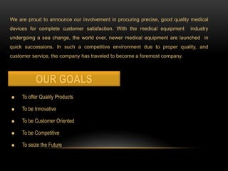 We are proud to announce our involvement in procuring precise, good quality medical
devices for complete customer satisfaction. With the medical equipment industry
undergoing a sea change, the world over, newer medical equipment are launched in
quick successions. In such a competitive environment due to proper quality, and
customer service, the company has traveled to become a foremost company.
n To offer Quality Products
n To be Innovative
n To be Customer Oriented
n To be Competitive
n To seize the Future
 
