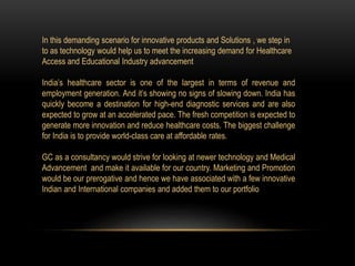 In this demanding scenario for innovative products and Solutions , we step in
to as technology would help us to meet the increasing demand for Healthcare
Access and Educational Industry advancement
India’s healthcare sector is one of the largest in terms of revenue and
employment generation. And it’s showing no signs of slowing down. India has
quickly become a destination for high-end diagnostic services and are also
expected to grow at an accelerated pace. The fresh competition is expected to
generate more innovation and reduce healthcare costs. The biggest challenge
for India is to provide world-class care at affordable rates.
GC as a consultancy would strive for looking at newer technology and Medical
Advancement and make it available for our country. Marketing and Promotion
would be our prerogative and hence we have associated with a few innovative
Indian and International companies and added them to our portfolio
 