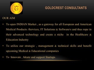 OUR AIM
• To open INDIAN Market , as a gateway for all European and American
Medical Products /Services, IT Solutions & Software's and thus rope in
their advanced technology and create a niche in the Healthcare &
Education Industry
• To utilize our strategic , management & technical skills and benefit
upcoming Medical & Educational companies
• To Innovate , Ideate and support Startups
GOLDCREST CONSULTANTS
 