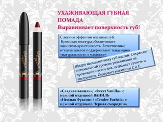УХАЖИВАЮЩАЯ ГУБНАЯ
ПОМАДА
Выравнивает поверхность губ!
С легким эффектом влажных губ.
 Кремовая текстура обеспечивает
значительную стойкость. Естественные
оттенки цветов поддерживают тенденцию
«натуральности в макияже».




«Сладкая ваниль»/ «Sweet Vanilla» с
нежной отдушкой ВАНИЛЬ
«Нежная Фуксия» / «Tender Fuchsia» с
нежной отдушкой Черная смородина


   http://dagas.fo.ru/
 