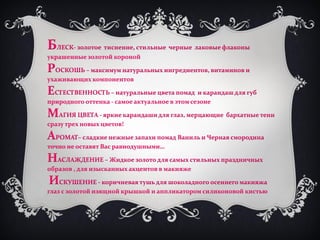 БЛЕСК- золотое тиснение, стильные черные лаковые флаконы
украшенные золотой короной

РОСКОШЬ – максимум натуральных ингредиентов, витаминов и
ухаживающих компонентов

ЕСТЕСТВЕННОСТЬ – натуральные цвета помад и карандаш для губ
природного оттенка - самое актуальное в этом сезоне

МАГИЯ ЦВЕТА - яркие карандаши для глаз, мерцающие бархатные тени
сразу трех новых цветов!

АРОМАТ– сладкие нежные запахи помад Ваниль и Черная смородина
точно не оставят Вас равнодушными…

НАСЛАЖДЕНИЕ – Жидкое золото для самых стильных праздничных
образов , для изысканных акцентов в макияже

ИСКУШЕНИЕ - коричневая тушь для шоколадного осеннего макияжа
глаз с золотой изящной крышкой и аппликатором силиконовой кистью




                            http://dagas.fo.ru/
 