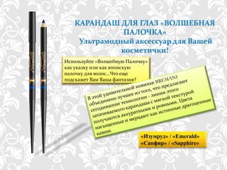 КАРАНДАШ ДЛЯ ГЛАЗ «ВОЛШЕБНАЯ
              ПАЛОЧКА»
    Ультрамодный аксессуар для Вашей
              косметички!
Используйте «Волшебную Палочку»
как указку или как японскую
палочку для волос…Что еще
подскажет Вам Ваша фантазия?




                                 «Изумруд» / «Emerald»
                                 «Сапфир» / «Sapphire»

           http://dagas.fo.ru/
 