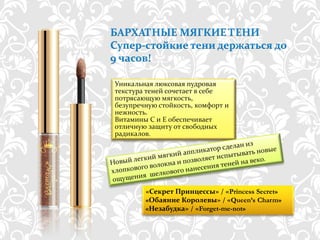 БАРХАТНЫЕ МЯГКИЕ ТЕНИ
Супер-стойкие тени держаться до
9 часов!

Уникальная люксовая пудровая
текстура теней сочетает в себе
потрясающую мягкость,
безупречную стойкость, комфорт и
нежность.
Витамины C и E обеспечивает
отличную защиту от свободных
радикалов.




          «Секрет Принцессы» / «Princess Secret»
          «Обаяние Королевы» / «Queen’s Charm»
          «Незабудка» / «Forget-me-not»

      http://dagas.fo.ru/
 